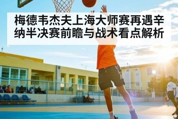 梅德韦杰夫上海大师赛再遇辛纳半决赛前瞻与战术看点解析